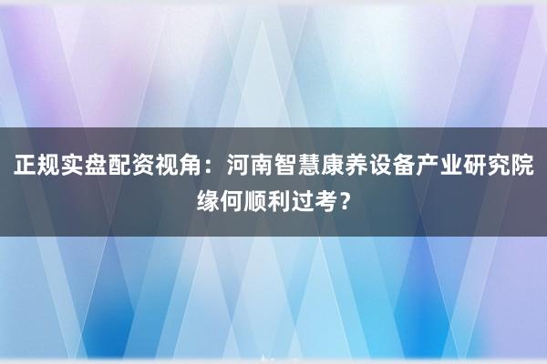正规实盘配资视角：河南智慧康养设备产业研究院缘何顺利过考？