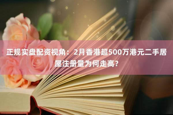 正规实盘配资视角:2月香港超500万港元二手居屋注册量为何走高?