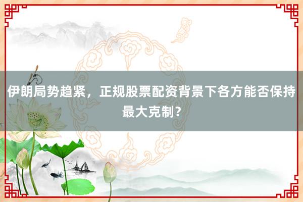 伊朗局势趋紧,正规股票配资背景下各方能否保持最大克制?