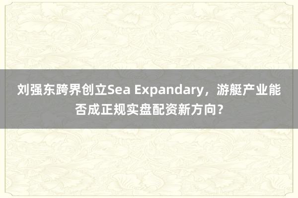 刘强东跨界创立Sea Expandary，游艇产业能否成正规实盘配资新方向？