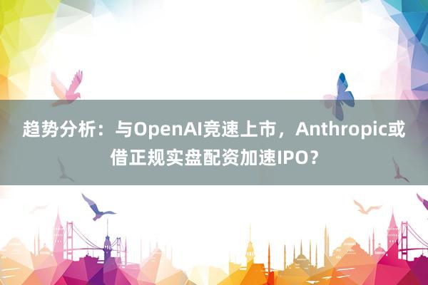 趋势分析：与OpenAI竞速上市，Anthropic或借正规实盘配资加速IPO？