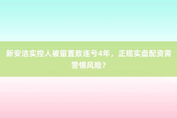 新安洁实控人被留置致连亏4年，正规实盘配资需警惕风险？