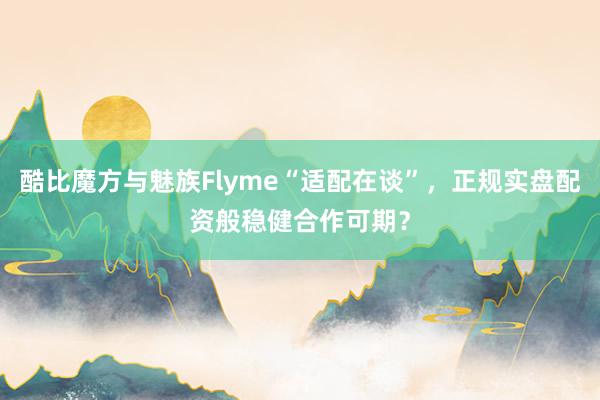 酷比魔方与魅族Flyme“适配在谈”，正规实盘配资般稳健合作可期？