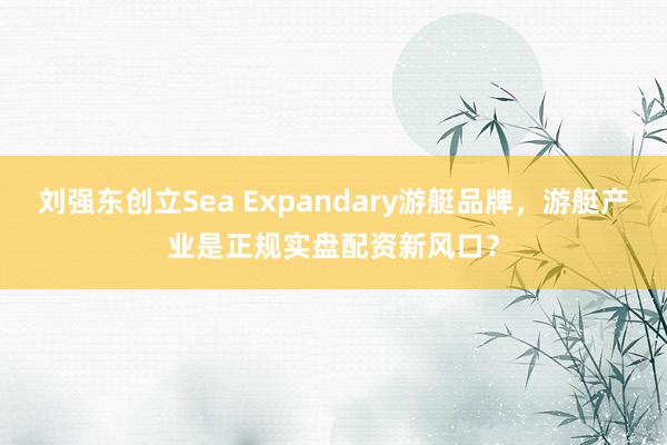 刘强东创立Sea Expandary游艇品牌，游艇产业是正规实盘配资新风口？