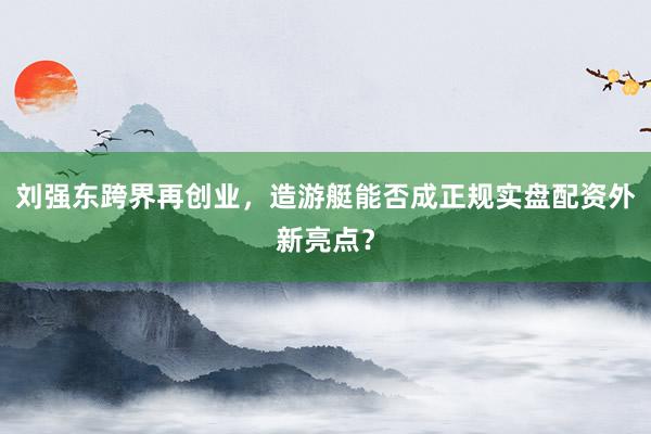 刘强东跨界再创业,造游艇能否成正规实盘配资外新亮点?