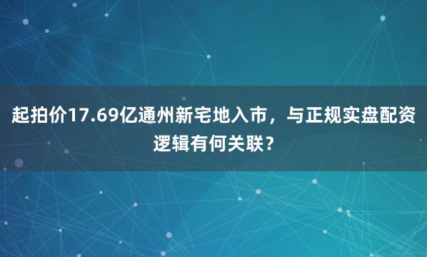 起拍价17.69亿通州新宅地入市,与正规实盘配资逻辑有何关联?