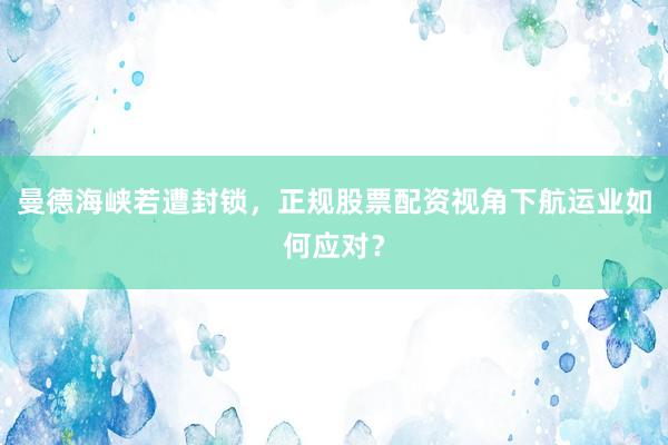曼德海峡若遭封锁，正规股票配资视角下航运业如何应对？