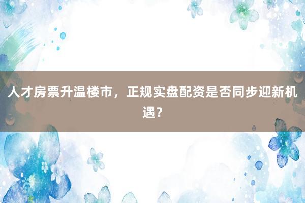 人才房票升温楼市，正规实盘配资是否同步迎新机遇？