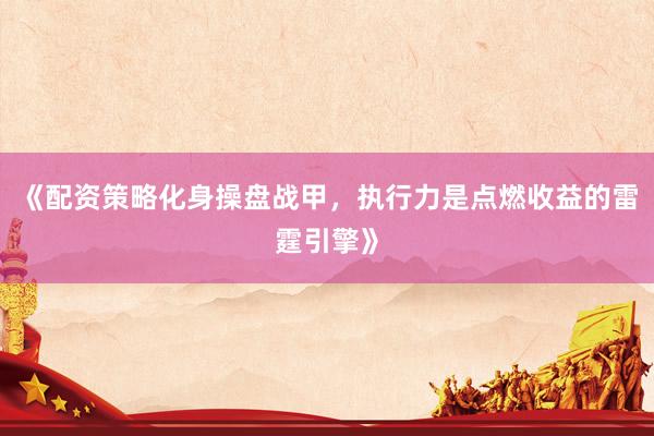 《配资策略化身操盘战甲，执行力是点燃收益的雷霆引擎》