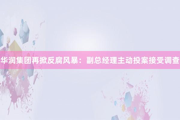 华润集团再掀反腐风暴：副总经理主动投案接受调查