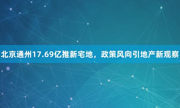 北京通州17.69亿推新宅地,政策风向引地产新观察
