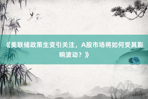 《美联储政策生变引关注,A股市场将如何受其影响波动?》