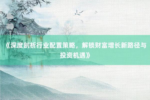 《深度剖析行业配置策略,解锁财富增长新路径与投资机遇》