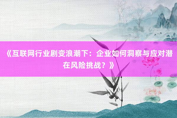 《互联网行业剧变浪潮下:企业如何洞察与应对潜在风险挑战?》