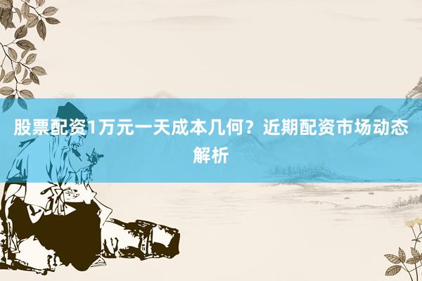 股票配资1万元一天成本几何?近期配资市场动态解析