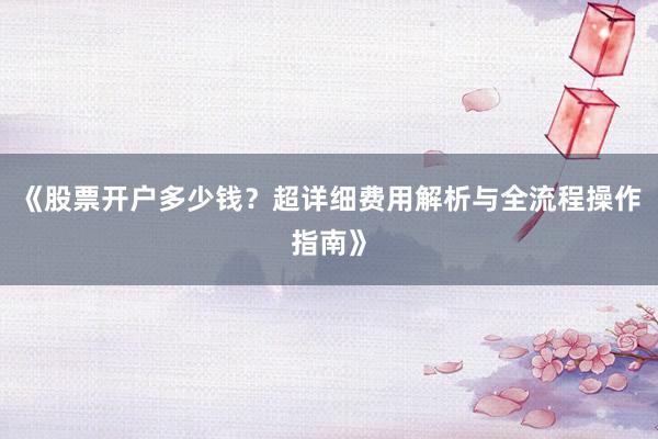 《股票开户多少钱？超详细费用解析与全流程操作指南》