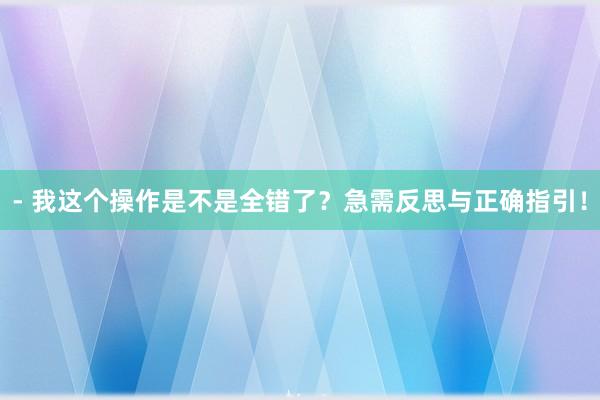 - 我这个操作是不是全错了？急需反思与正确指引！