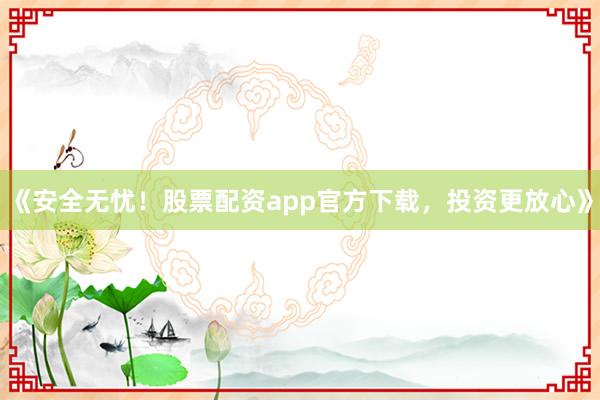 《安全无忧！股票配资app官方下载，投资更放心》