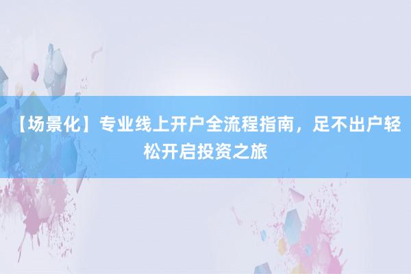【场景化】专业线上开户全流程指南，足不出户轻松开启投资之旅