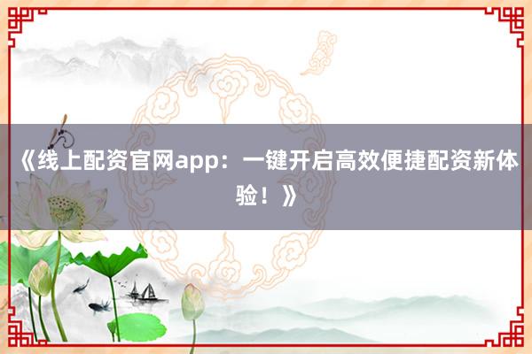 《线上配资官网app：一键开启高效便捷配资新体验！》