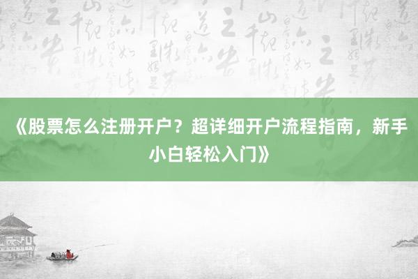 《股票怎么注册开户?超详细开户流程指南,新手小白轻松入门》