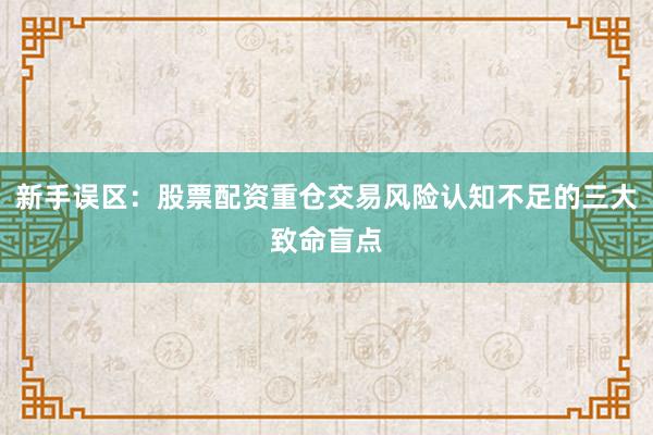新手误区：股票配资重仓交易风险认知不足的三大致命盲点