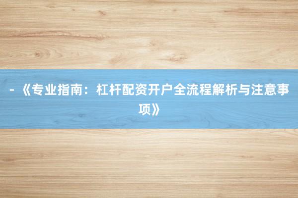 - 《专业指南：杠杆配资开户全流程解析与注意事项》