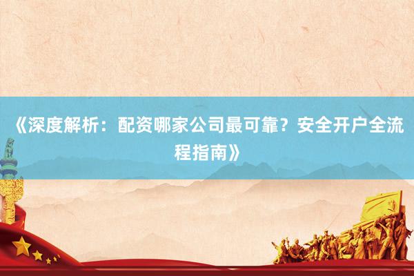 《深度解析：配资哪家公司最可靠？安全开户全流程指南》
