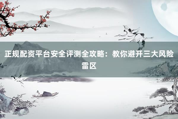 正规配资平台安全评测全攻略：教你避开三大风险雷区