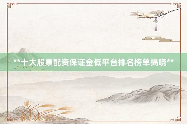 **十大股票配资保证金低平台排名榜单揭晓**