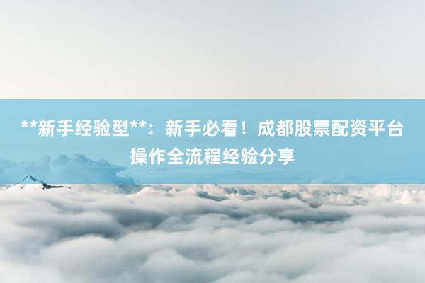 **新手经验型**：新手必看！成都股票配资平台操作全流程经验分享