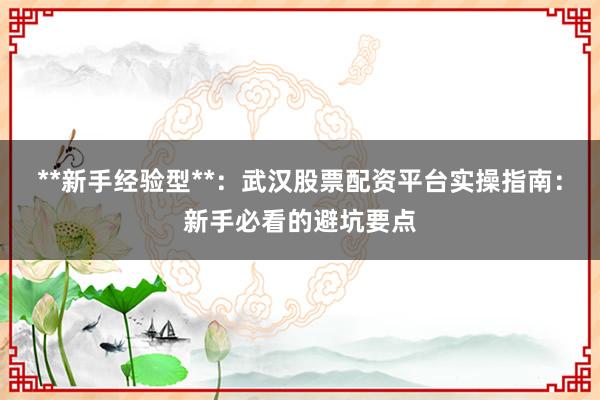 **新手经验型**：武汉股票配资平台实操指南：新手必看的避坑要点