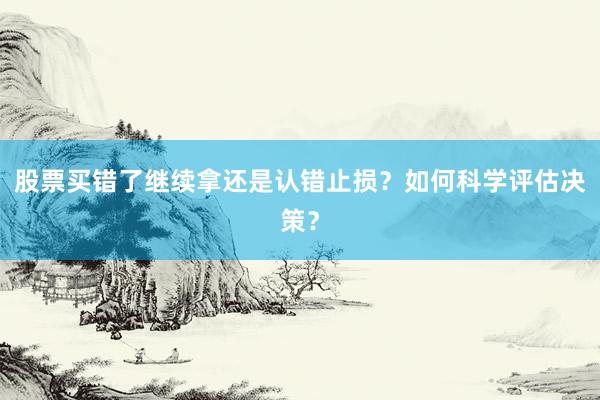 股票买错了继续拿还是认错止损？如何科学评估决策？