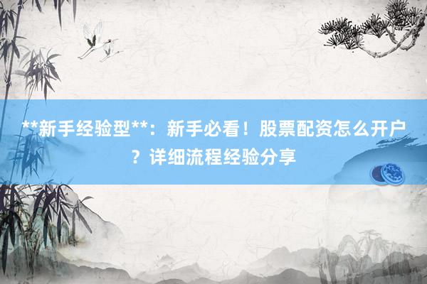 **新手经验型**：新手必看！股票配资怎么开户？详细流程经验分享