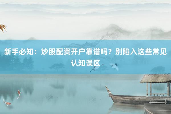 新手必知：炒股配资开户靠谱吗？别陷入这些常见认知误区