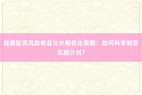 股票配资风险收益比长期优化策略：如何科学制定实施计划？