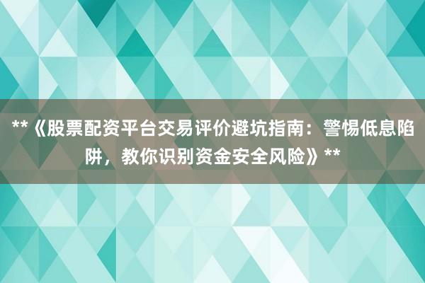 **《股票配资平台交易评价避坑指南：警惕低息陷阱，教你识别资金安全风险》**