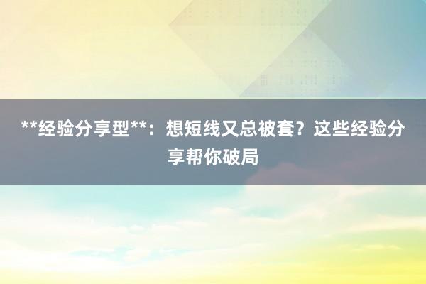 **经验分享型**：想短线又总被套？这些经验分享帮你破局