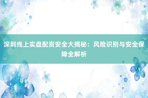 深圳线上实盘配资安全大揭秘：风险识别与安全保障全解析