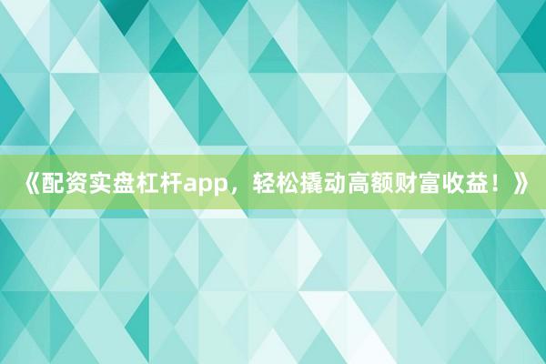《配资实盘杠杆app，轻松撬动高额财富收益！》