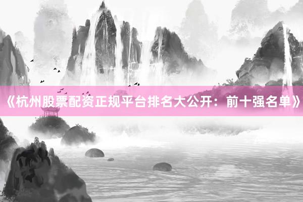 《杭州股票配资正规平台排名大公开：前十强名单》