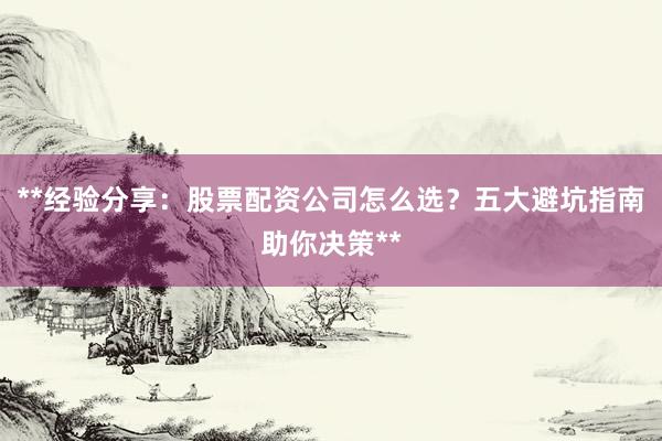 **经验分享：股票配资公司怎么选？五大避坑指南助你决策**