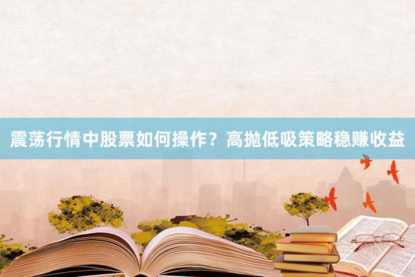 震荡行情中股票如何操作？高抛低吸策略稳赚收益