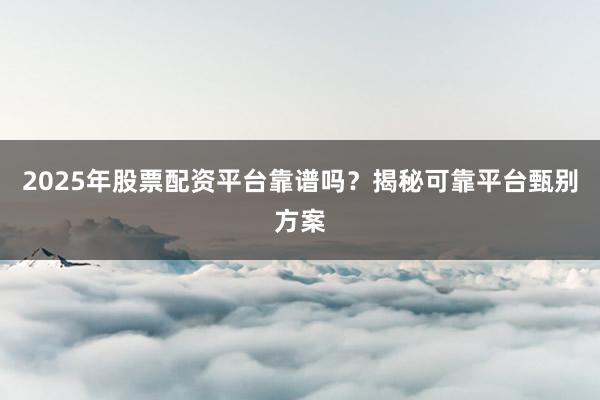 2025年股票配资平台靠谱吗？揭秘可靠平台甄别方案
