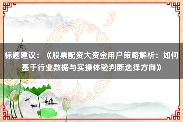 标题建议：《股票配资大资金用户策略解析：如何基于行业数据与实操体验判断选择方向》