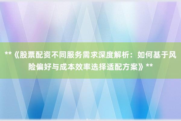 **《股票配资不同服务需求深度解析：如何基于风险偏好与成本效率选择适配方案》**
