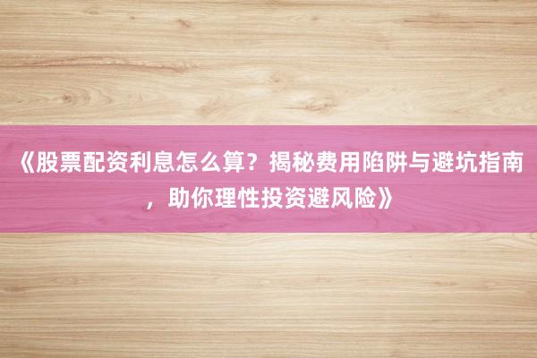 《股票配资利息怎么算？揭秘费用陷阱与避坑指南，助你理性投资避风险》