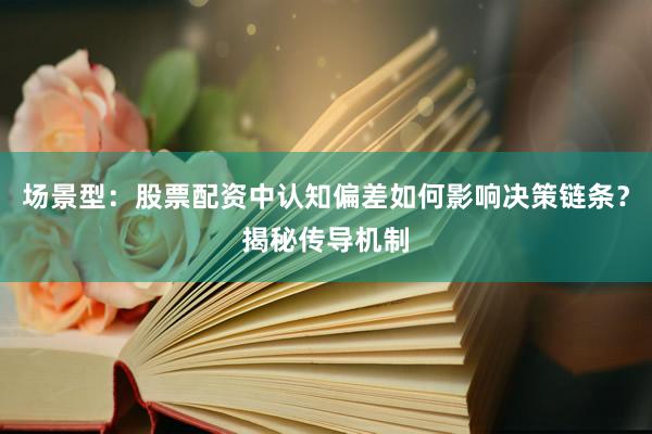 场景型：股票配资中认知偏差如何影响决策链条？揭秘传导机制