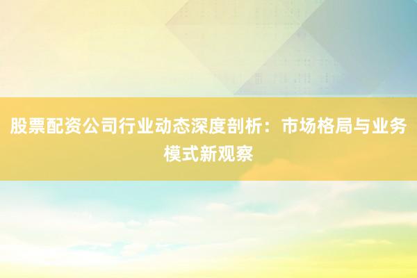 股票配资公司行业动态深度剖析：市场格局与业务模式新观察