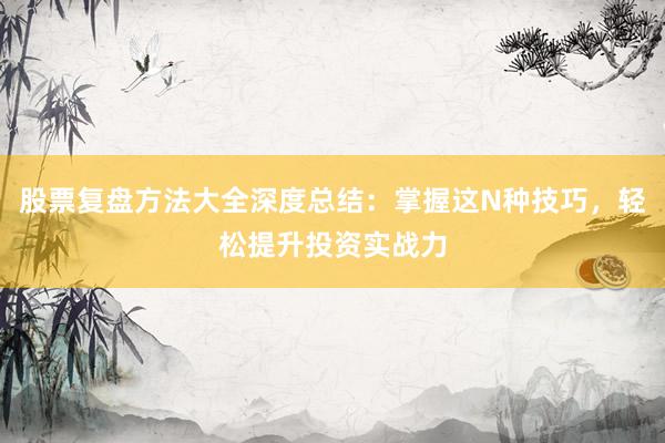 股票复盘方法大全深度总结：掌握这N种技巧，轻松提升投资实战力